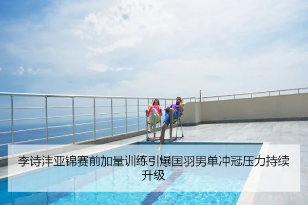 李诗沣亚锦赛前加量训练引爆国羽男单冲冠压力持续升级