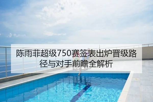 陈雨菲超级750赛签表出炉晋级路径与对手前瞻全解析