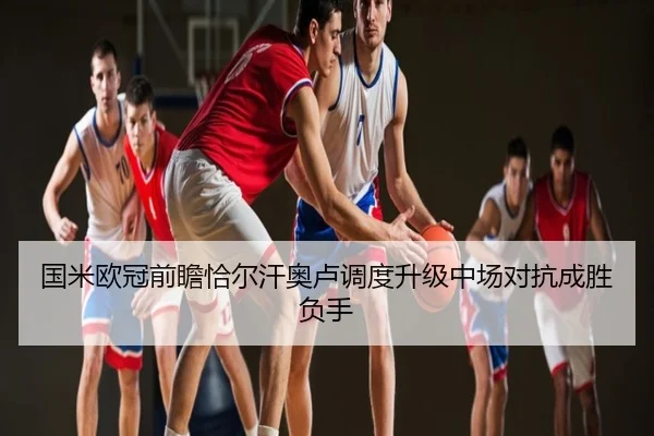 国米欧冠前瞻恰尔汗奥卢调度升级中场对抗成胜负手