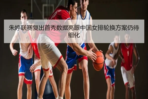 朱婷联赛复出首秀数据亮眼中国女排轮换方案仍待细化