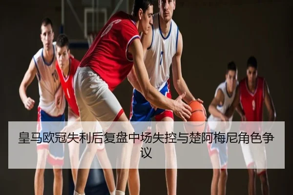 皇马欧冠失利后复盘中场失控与楚阿梅尼角色争议