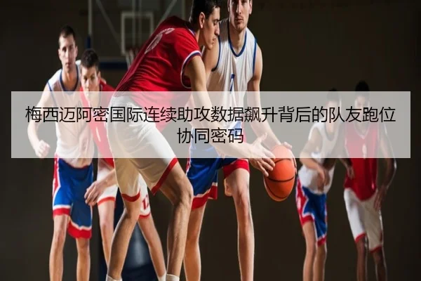 梅西迈阿密国际连续助攻数据飙升背后的队友跑位协同密码